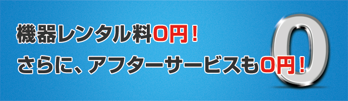 機器レンタル料0円！アフターサービスも0円！